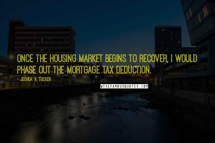 Joshua A. Tucker Quotes: Once the housing market begins to recover, I would phase out the mortgage tax deduction.
