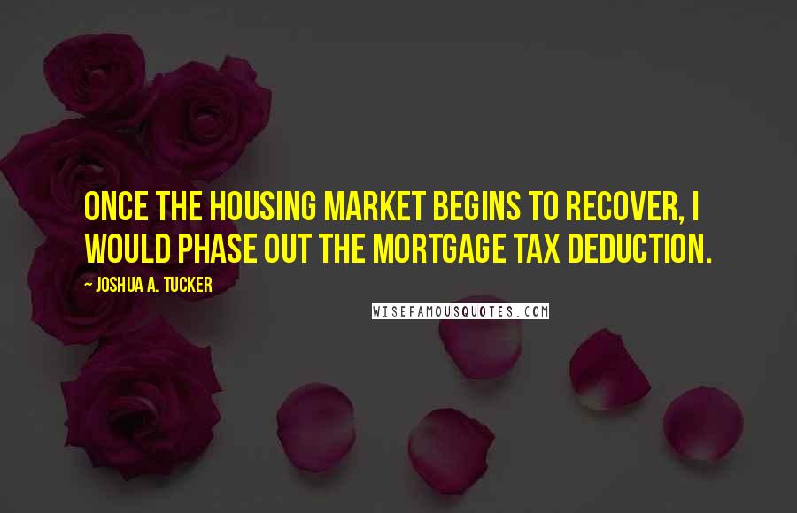 Joshua A. Tucker Quotes: Once the housing market begins to recover, I would phase out the mortgage tax deduction.