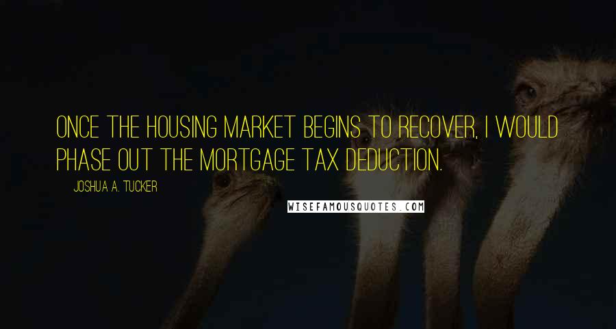 Joshua A. Tucker Quotes: Once the housing market begins to recover, I would phase out the mortgage tax deduction.