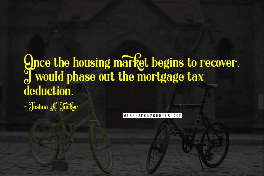 Joshua A. Tucker Quotes: Once the housing market begins to recover, I would phase out the mortgage tax deduction.