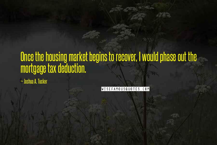 Joshua A. Tucker Quotes: Once the housing market begins to recover, I would phase out the mortgage tax deduction.