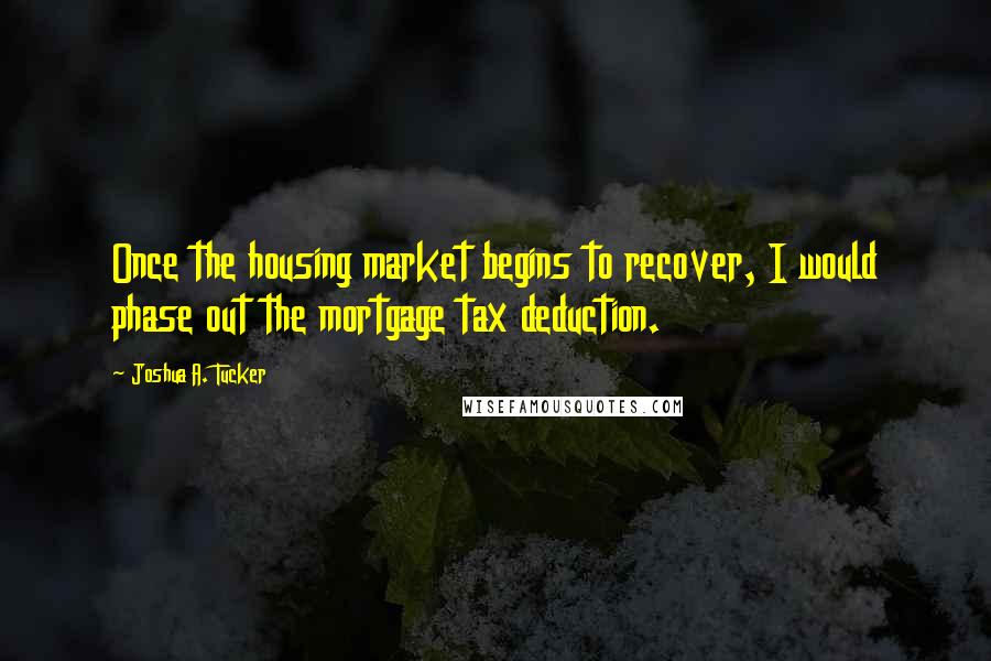 Joshua A. Tucker Quotes: Once the housing market begins to recover, I would phase out the mortgage tax deduction.