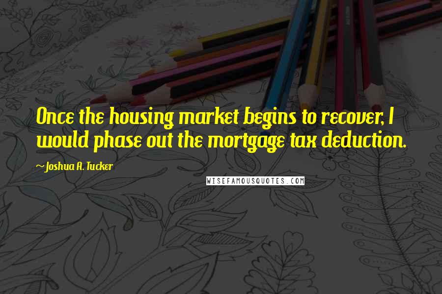 Joshua A. Tucker Quotes: Once the housing market begins to recover, I would phase out the mortgage tax deduction.