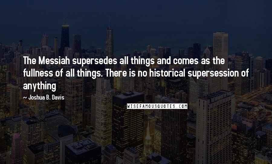 Joshua B. Davis Quotes: The Messiah supersedes all things and comes as the fullness of all things. There is no historical supersession of anything