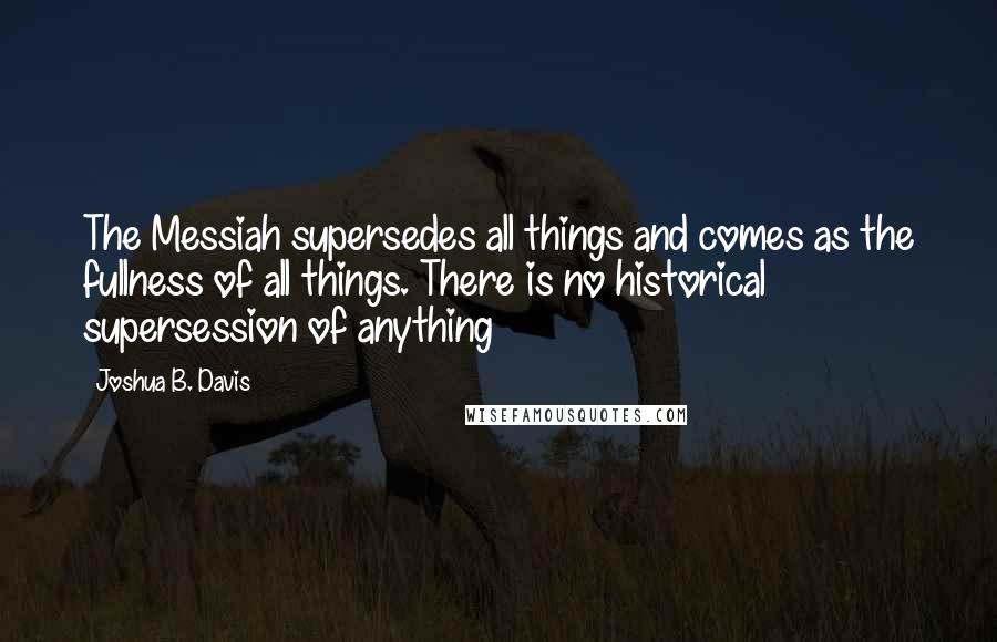 Joshua B. Davis Quotes: The Messiah supersedes all things and comes as the fullness of all things. There is no historical supersession of anything