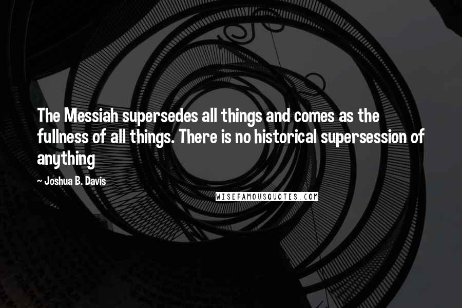 Joshua B. Davis Quotes: The Messiah supersedes all things and comes as the fullness of all things. There is no historical supersession of anything