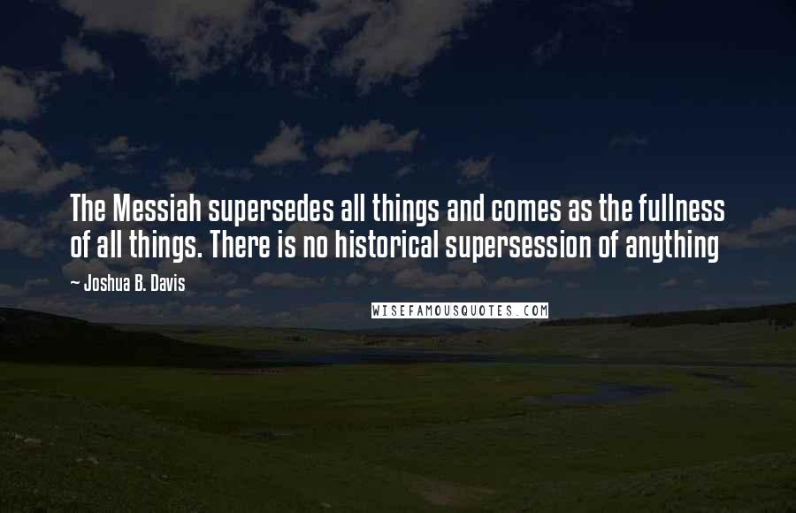 Joshua B. Davis Quotes: The Messiah supersedes all things and comes as the fullness of all things. There is no historical supersession of anything