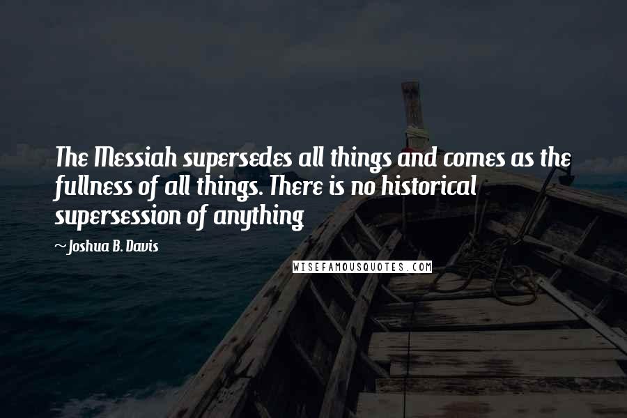 Joshua B. Davis Quotes: The Messiah supersedes all things and comes as the fullness of all things. There is no historical supersession of anything