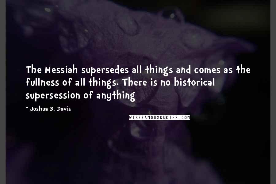 Joshua B. Davis Quotes: The Messiah supersedes all things and comes as the fullness of all things. There is no historical supersession of anything