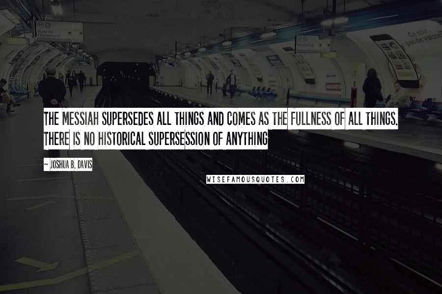 Joshua B. Davis Quotes: The Messiah supersedes all things and comes as the fullness of all things. There is no historical supersession of anything