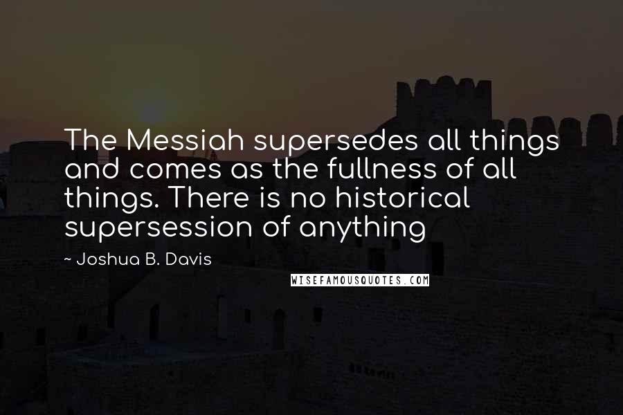 Joshua B. Davis Quotes: The Messiah supersedes all things and comes as the fullness of all things. There is no historical supersession of anything