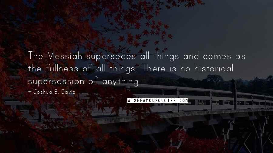 Joshua B. Davis Quotes: The Messiah supersedes all things and comes as the fullness of all things. There is no historical supersession of anything