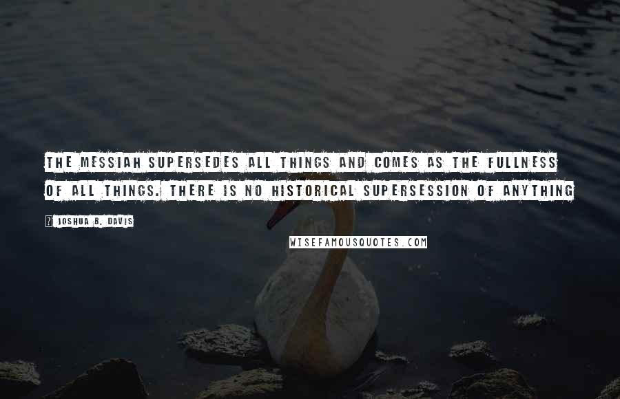 Joshua B. Davis Quotes: The Messiah supersedes all things and comes as the fullness of all things. There is no historical supersession of anything