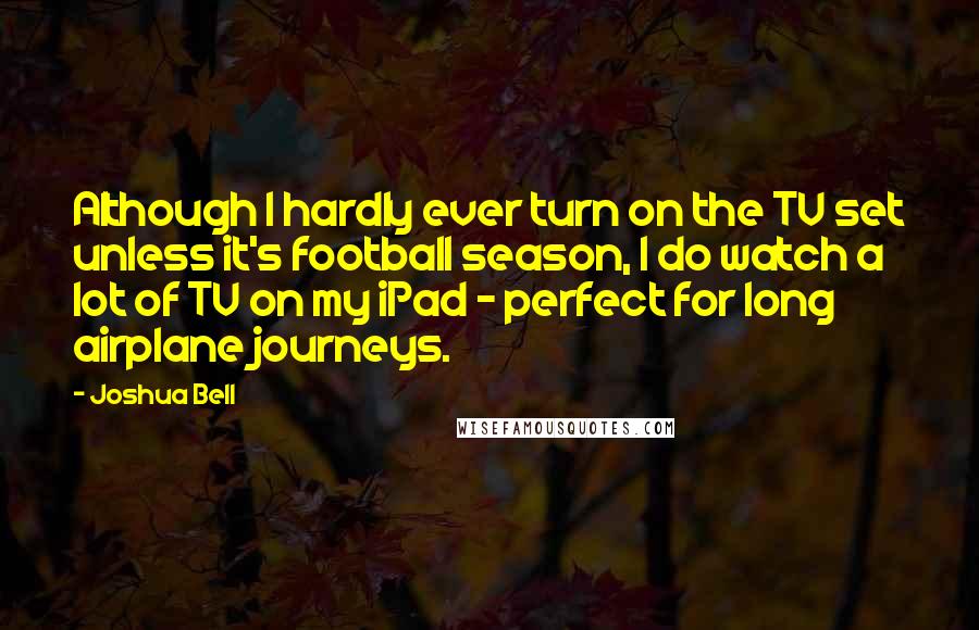 Joshua Bell Quotes: Although I hardly ever turn on the TV set unless it's football season, I do watch a lot of TV on my iPad - perfect for long airplane journeys.