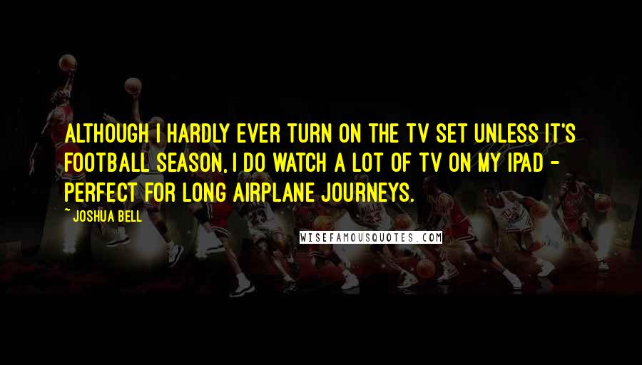 Joshua Bell Quotes: Although I hardly ever turn on the TV set unless it's football season, I do watch a lot of TV on my iPad - perfect for long airplane journeys.