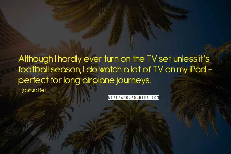 Joshua Bell Quotes: Although I hardly ever turn on the TV set unless it's football season, I do watch a lot of TV on my iPad - perfect for long airplane journeys.