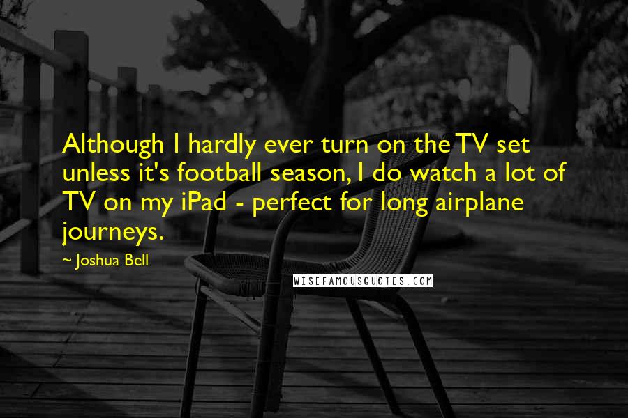 Joshua Bell Quotes: Although I hardly ever turn on the TV set unless it's football season, I do watch a lot of TV on my iPad - perfect for long airplane journeys.