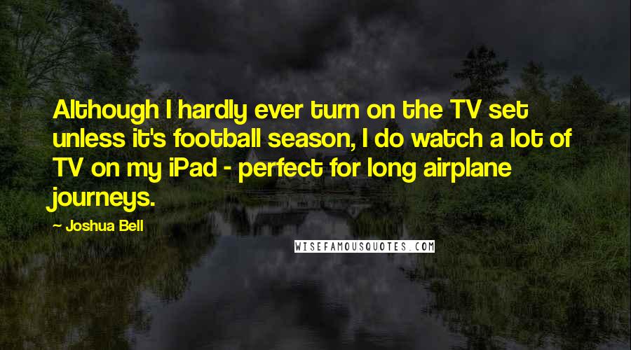 Joshua Bell Quotes: Although I hardly ever turn on the TV set unless it's football season, I do watch a lot of TV on my iPad - perfect for long airplane journeys.