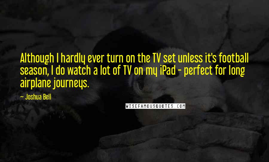 Joshua Bell Quotes: Although I hardly ever turn on the TV set unless it's football season, I do watch a lot of TV on my iPad - perfect for long airplane journeys.