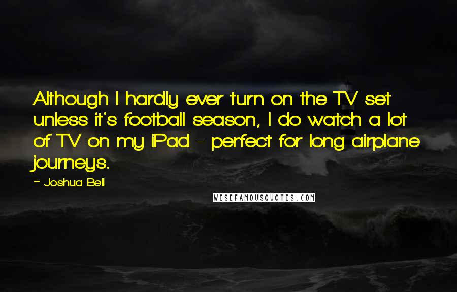 Joshua Bell Quotes: Although I hardly ever turn on the TV set unless it's football season, I do watch a lot of TV on my iPad - perfect for long airplane journeys.