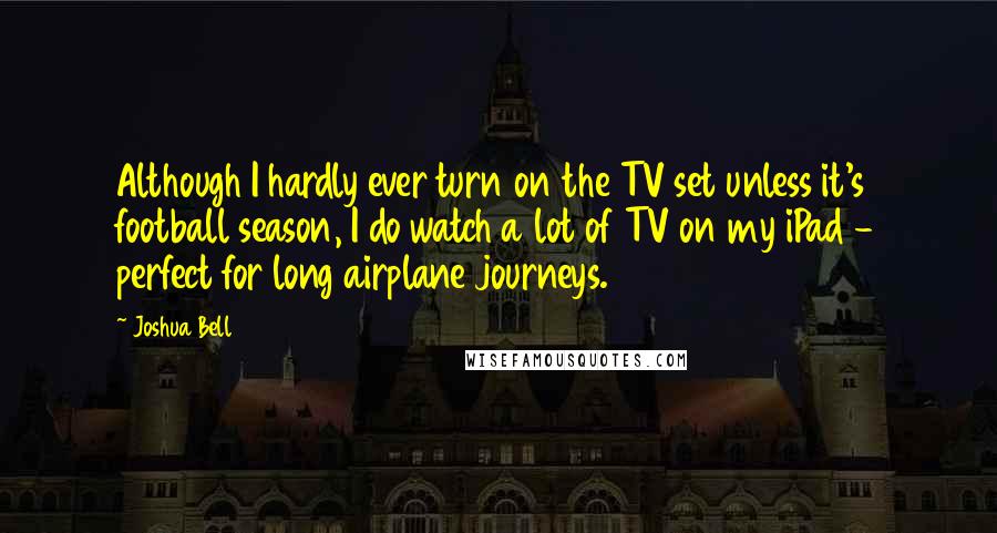 Joshua Bell Quotes: Although I hardly ever turn on the TV set unless it's football season, I do watch a lot of TV on my iPad - perfect for long airplane journeys.