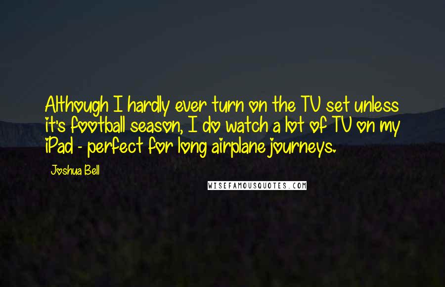 Joshua Bell Quotes: Although I hardly ever turn on the TV set unless it's football season, I do watch a lot of TV on my iPad - perfect for long airplane journeys.