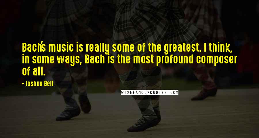 Joshua Bell Quotes: Bach's music is really some of the greatest. I think, in some ways, Bach is the most profound composer of all.