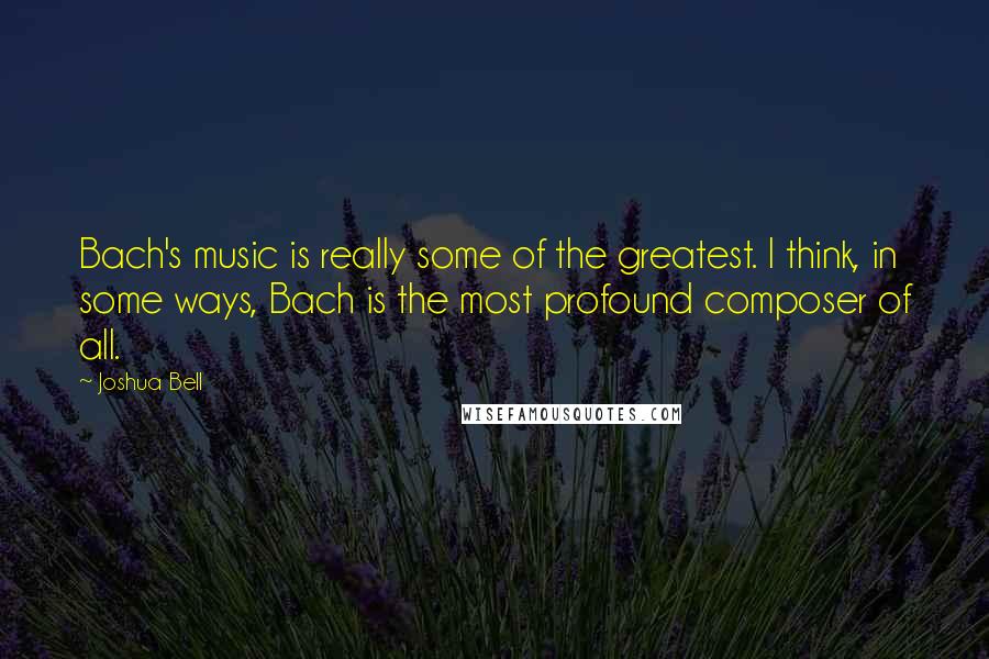 Joshua Bell Quotes: Bach's music is really some of the greatest. I think, in some ways, Bach is the most profound composer of all.