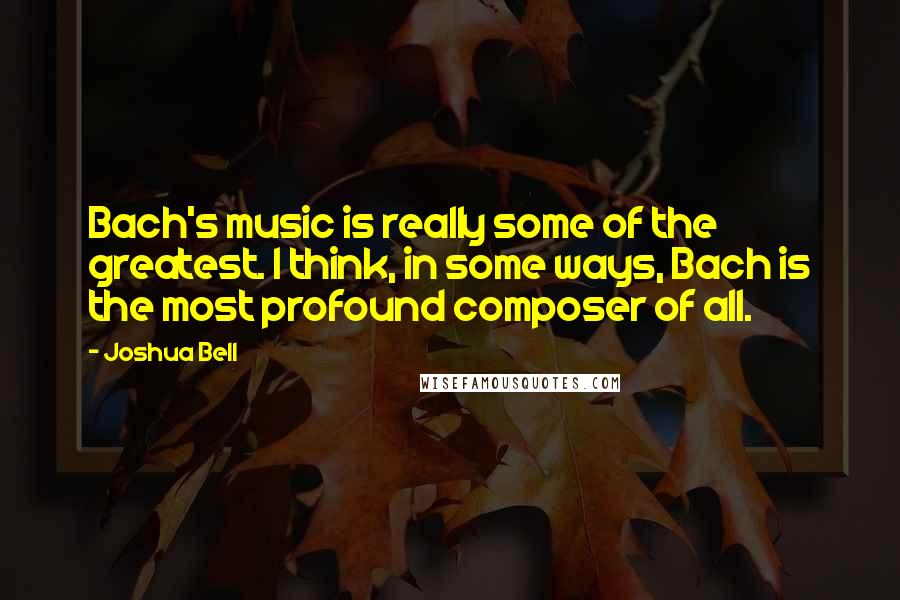 Joshua Bell Quotes: Bach's music is really some of the greatest. I think, in some ways, Bach is the most profound composer of all.