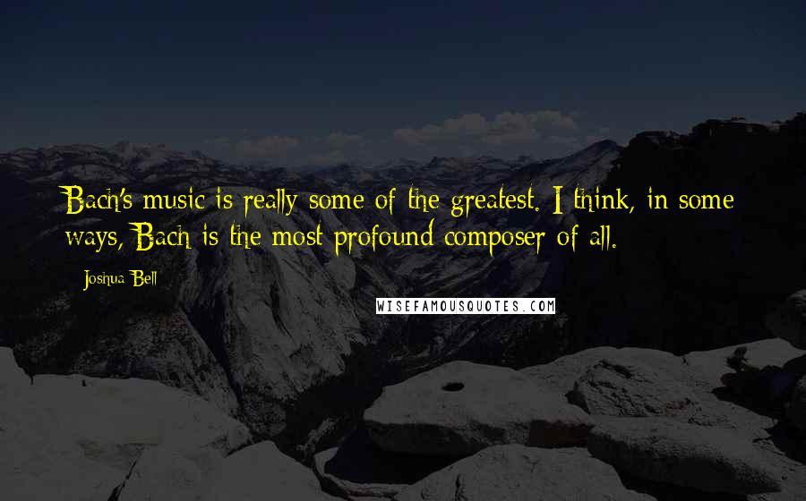 Joshua Bell Quotes: Bach's music is really some of the greatest. I think, in some ways, Bach is the most profound composer of all.