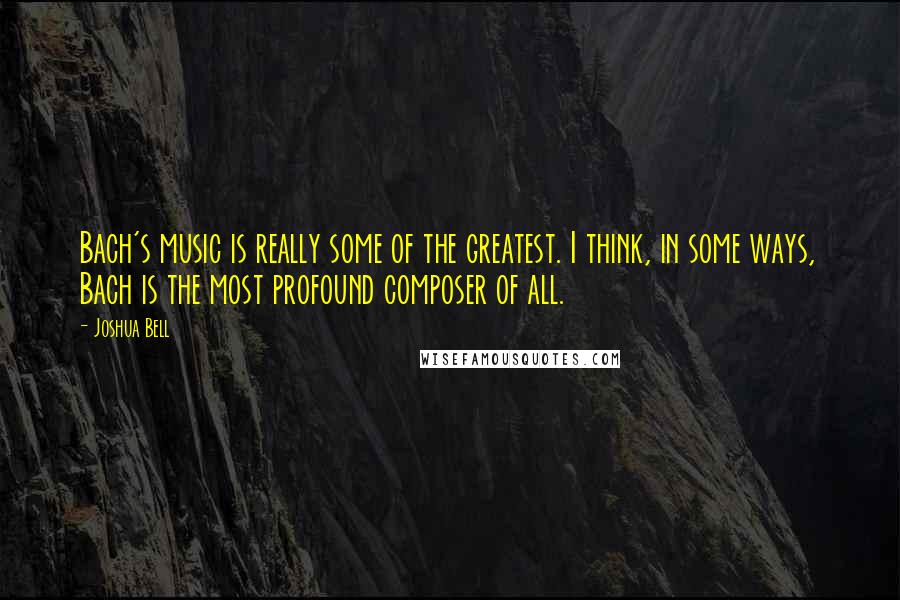 Joshua Bell Quotes: Bach's music is really some of the greatest. I think, in some ways, Bach is the most profound composer of all.