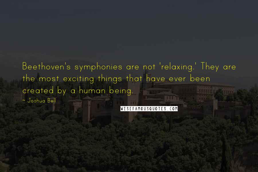 Joshua Bell Quotes: Beethoven's symphonies are not 'relaxing.' They are the most exciting things that have ever been created by a human being.