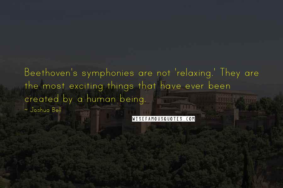 Joshua Bell Quotes: Beethoven's symphonies are not 'relaxing.' They are the most exciting things that have ever been created by a human being.