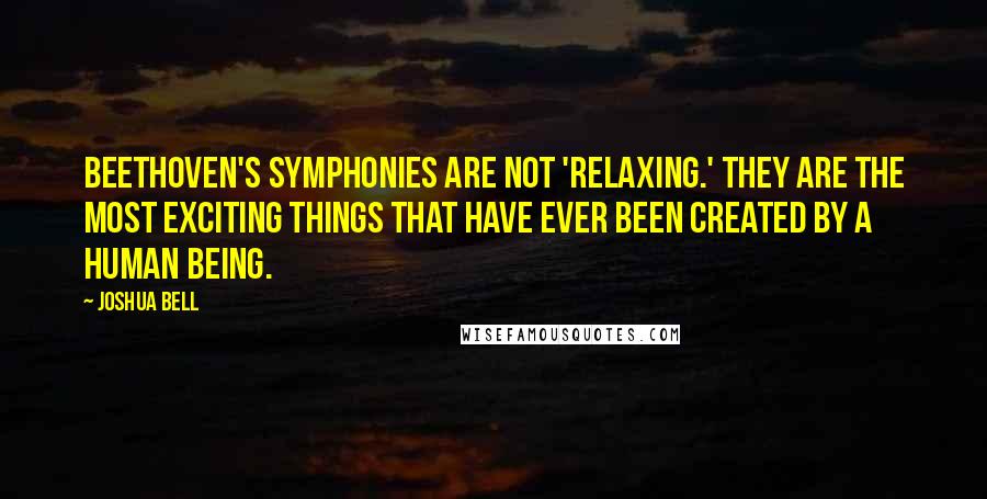 Joshua Bell Quotes: Beethoven's symphonies are not 'relaxing.' They are the most exciting things that have ever been created by a human being.