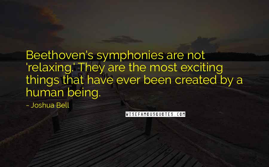 Joshua Bell Quotes: Beethoven's symphonies are not 'relaxing.' They are the most exciting things that have ever been created by a human being.