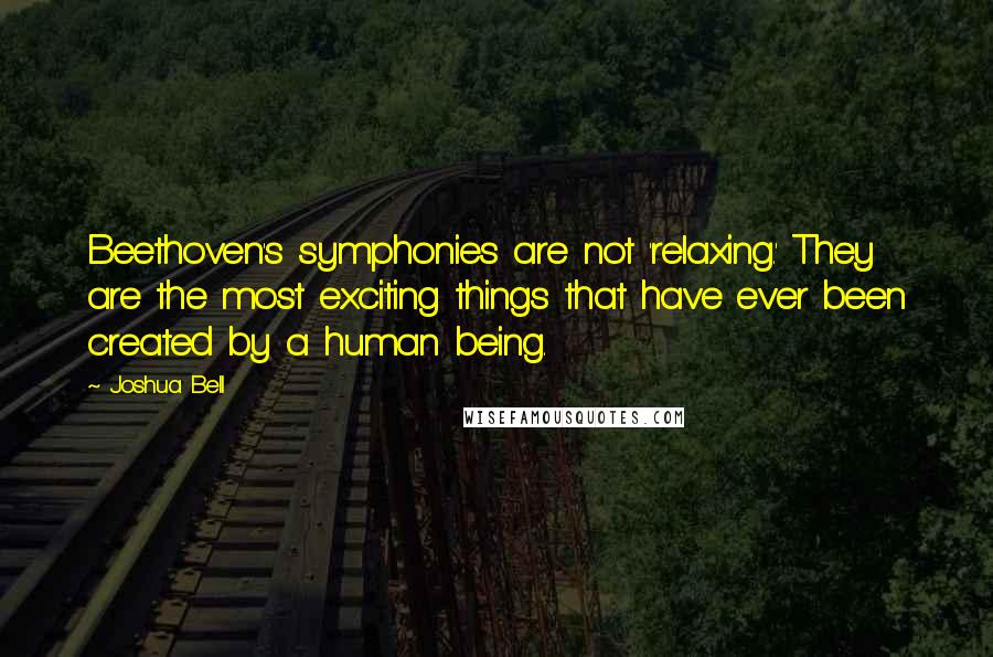 Joshua Bell Quotes: Beethoven's symphonies are not 'relaxing.' They are the most exciting things that have ever been created by a human being.