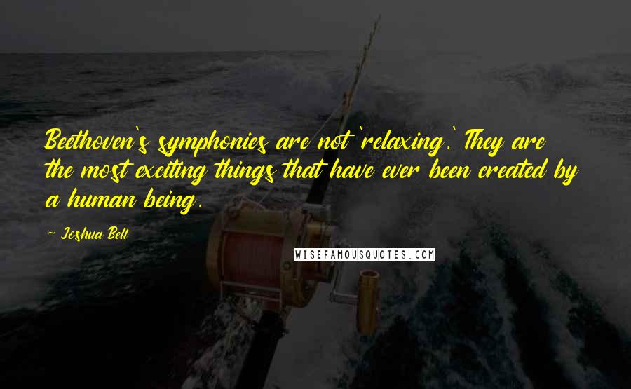 Joshua Bell Quotes: Beethoven's symphonies are not 'relaxing.' They are the most exciting things that have ever been created by a human being.