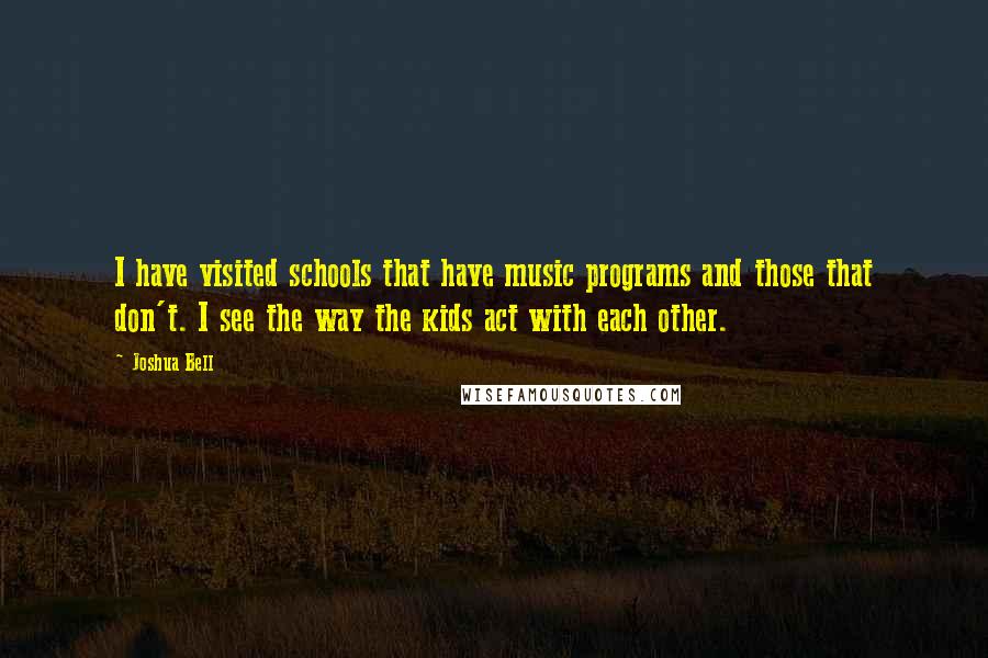 Joshua Bell Quotes: I have visited schools that have music programs and those that don't. I see the way the kids act with each other.