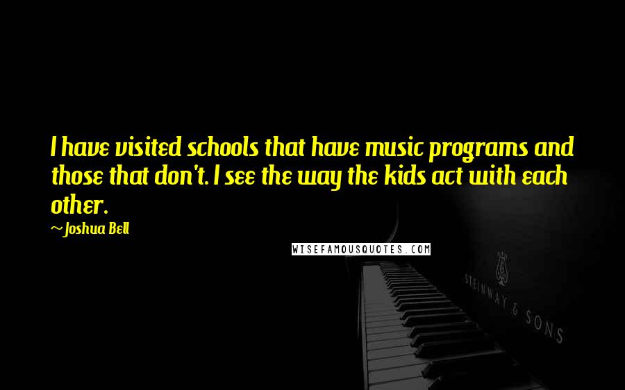 Joshua Bell Quotes: I have visited schools that have music programs and those that don't. I see the way the kids act with each other.