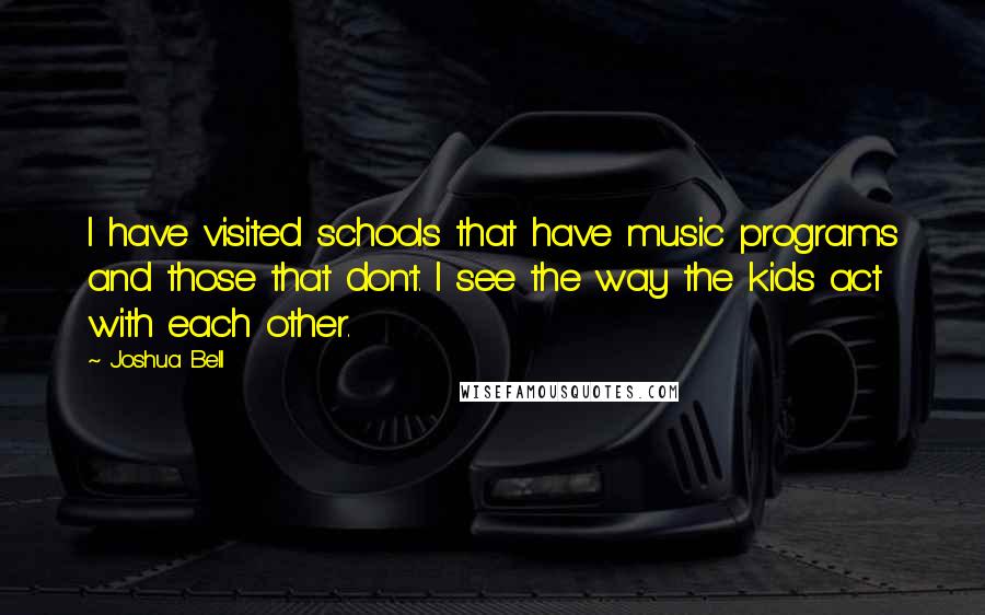 Joshua Bell Quotes: I have visited schools that have music programs and those that don't. I see the way the kids act with each other.