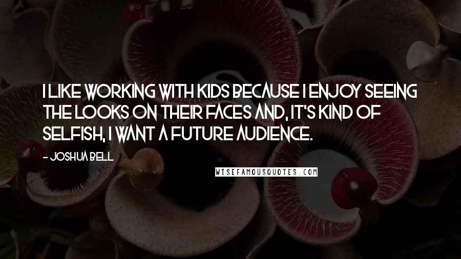 Joshua Bell Quotes: I like working with kids because I enjoy seeing the looks on their faces and, it's kind of selfish, I want a future audience.