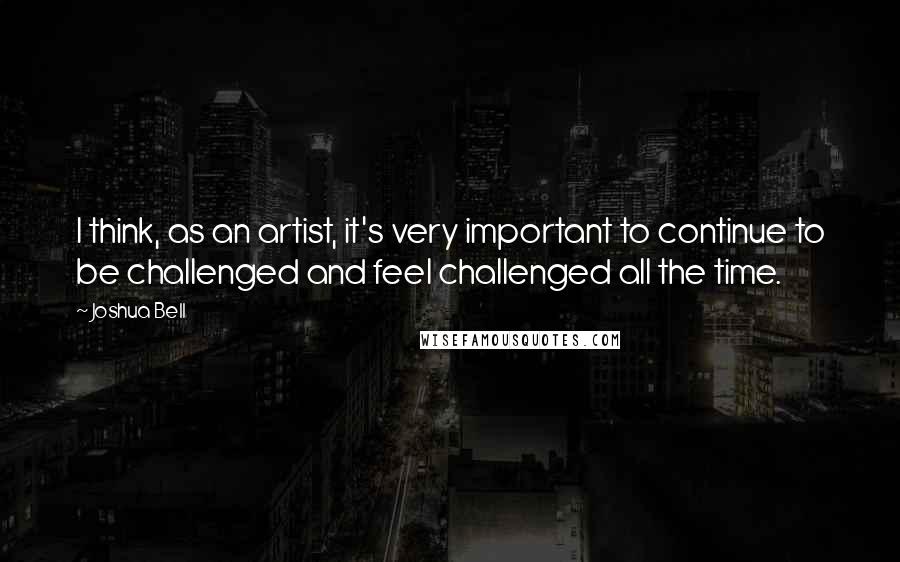 Joshua Bell Quotes: I think, as an artist, it's very important to continue to be challenged and feel challenged all the time.