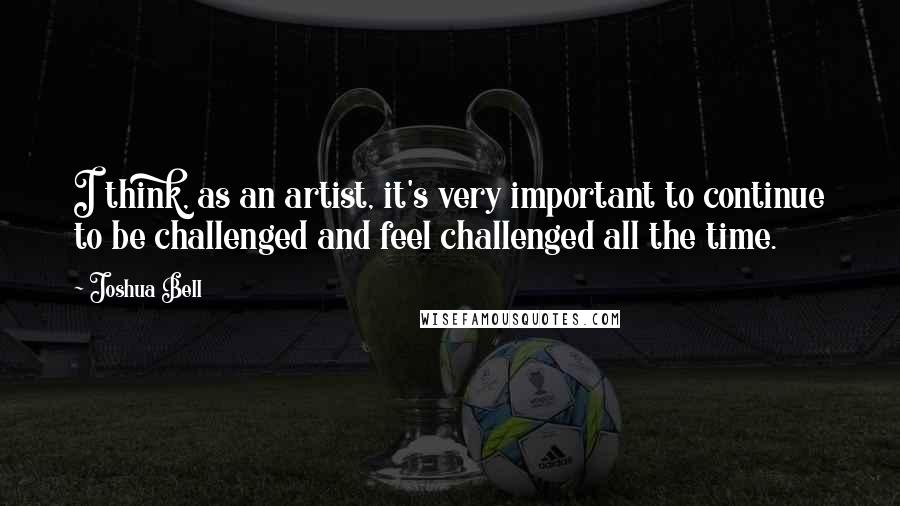 Joshua Bell Quotes: I think, as an artist, it's very important to continue to be challenged and feel challenged all the time.