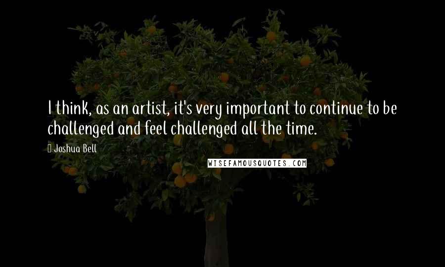 Joshua Bell Quotes: I think, as an artist, it's very important to continue to be challenged and feel challenged all the time.
