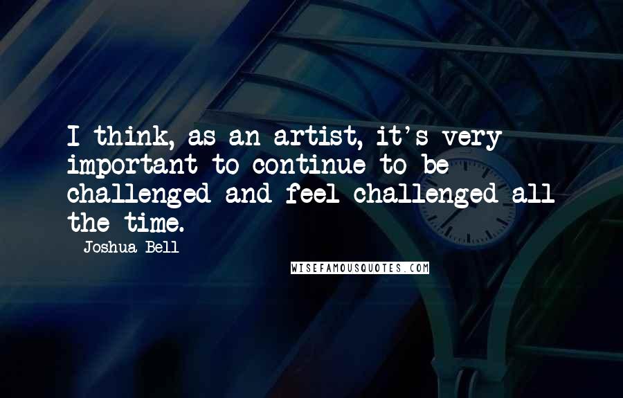 Joshua Bell Quotes: I think, as an artist, it's very important to continue to be challenged and feel challenged all the time.