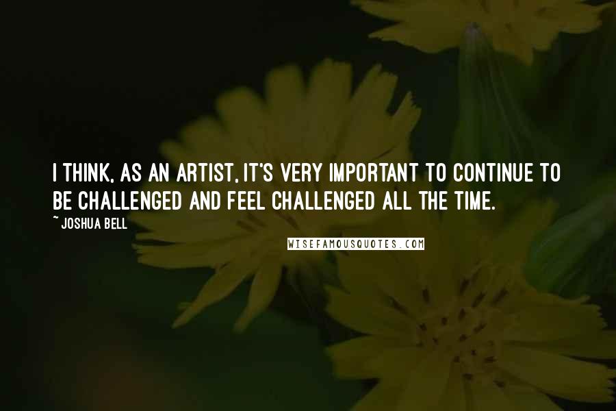 Joshua Bell Quotes: I think, as an artist, it's very important to continue to be challenged and feel challenged all the time.
