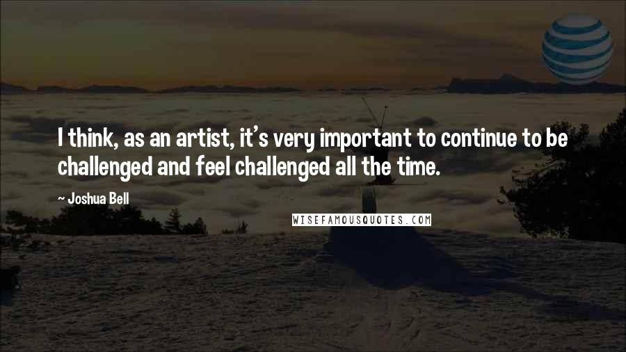 Joshua Bell Quotes: I think, as an artist, it's very important to continue to be challenged and feel challenged all the time.