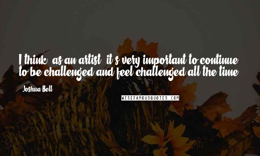 Joshua Bell Quotes: I think, as an artist, it's very important to continue to be challenged and feel challenged all the time.