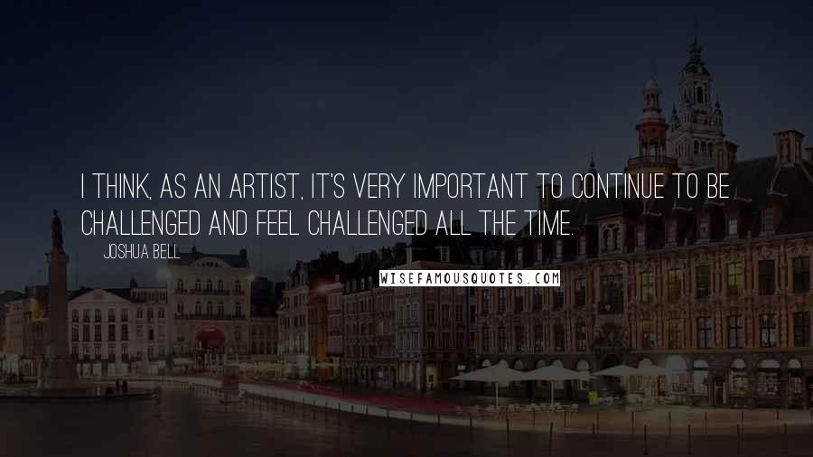 Joshua Bell Quotes: I think, as an artist, it's very important to continue to be challenged and feel challenged all the time.