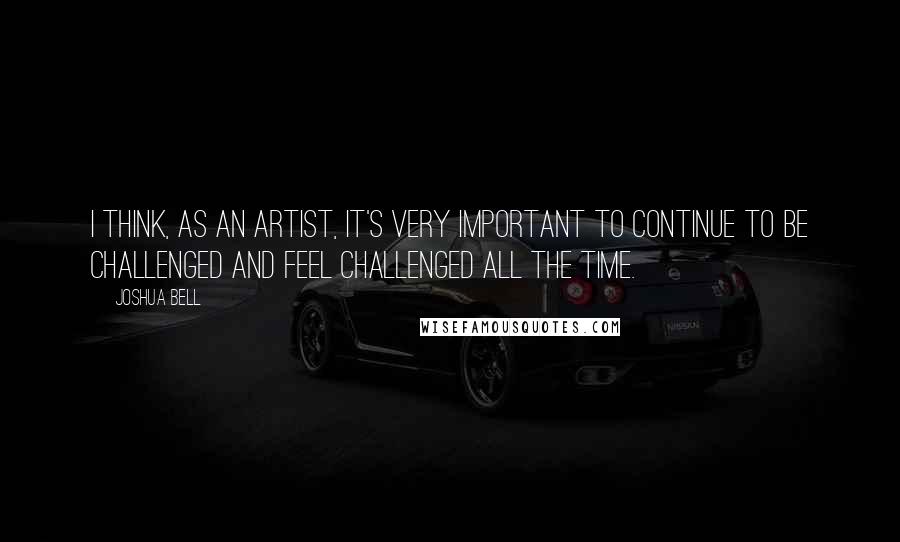 Joshua Bell Quotes: I think, as an artist, it's very important to continue to be challenged and feel challenged all the time.